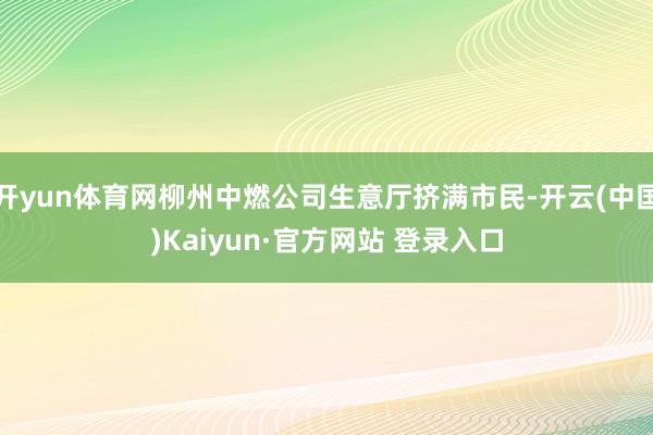开yun体育网柳州中燃公司生意厅挤满市民-开云(中国)Kaiyun·官方网站 登录入口