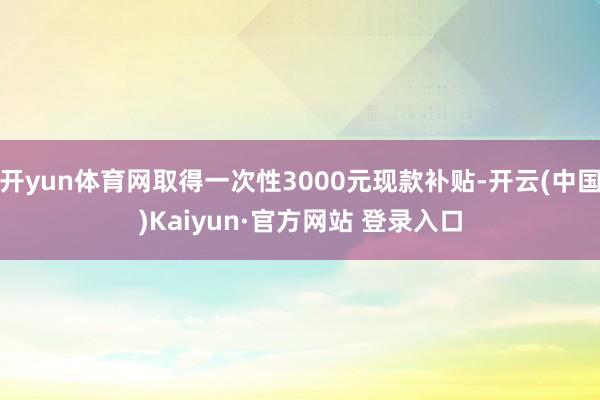 开yun体育网取得一次性3000元现款补贴-开云(中国)Kaiyun·官方网站 登录入口