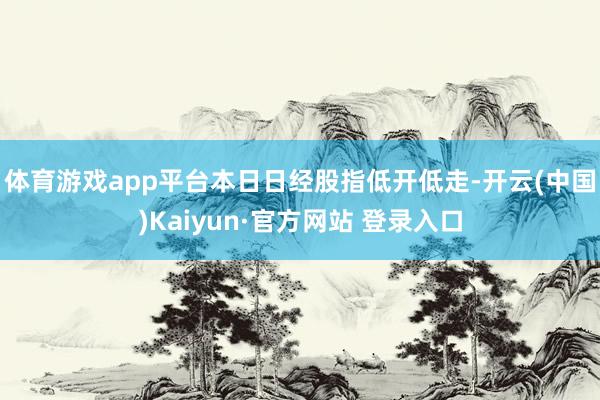 体育游戏app平台　　本日日经股指低开低走-开云(中国)Kaiyun·官方网站 登录入口