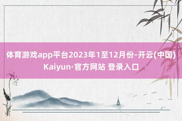体育游戏app平台　　2023年1至12月份-开云(中国)Kaiyun·官方网站 登录入口