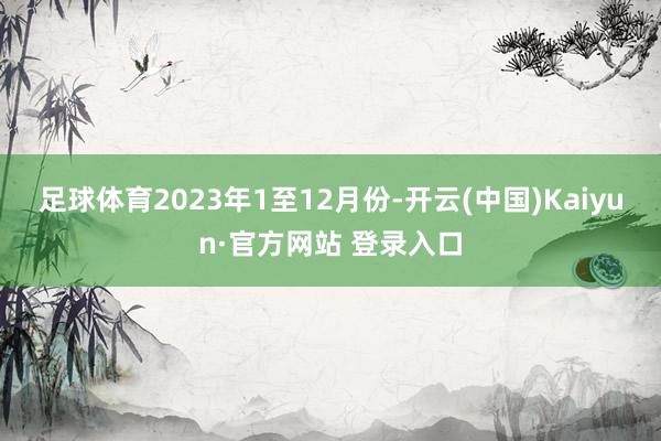 足球体育　　2023年1至12月份-开云(中国)Kaiyun·官方网站 登录入口