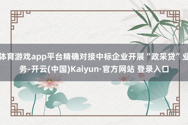 体育游戏app平台精确对接中标企业开展“政采贷”业务-开云(中国)Kaiyun·官方网站 登录入口