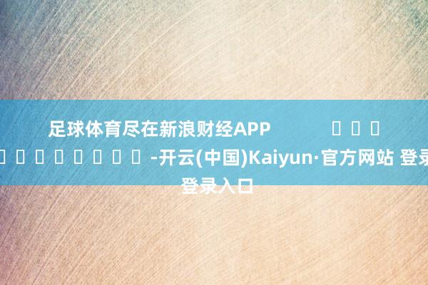 足球体育尽在新浪财经APP            													-开云(中国)Kaiyun·官方网站 登录入口