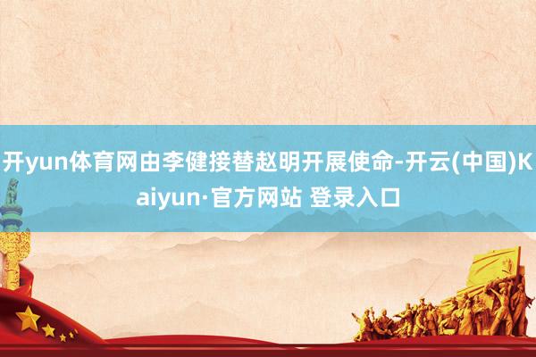 开yun体育网由李健接替赵明开展使命-开云(中国)Kaiyun·官方网站 登录入口
