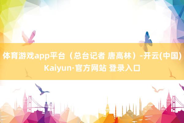 体育游戏app平台（总台记者 唐高林）-开云(中国)Kaiyun·官方网站 登录入口