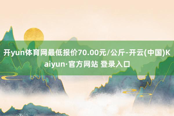 开yun体育网最低报价70.00元/公斤-开云(中国)Kaiyun·官方网站 登录入口