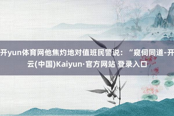 开yun体育网他焦灼地对值班民警说:“窥伺同道-开云(中国)Kaiyun·官方网站 登录入口