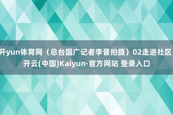 开yun体育网（总台国广记者李晋拍摄）02走进社区-开云(中国)Kaiyun·官方网站 登录入口