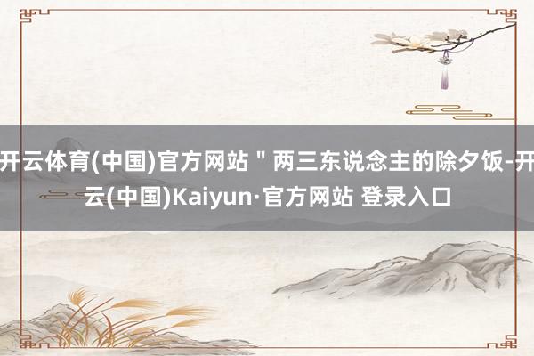 开云体育(中国)官方网站"两三东说念主的除夕饭-开云(中国)Kaiyun·官方网站 登录入口