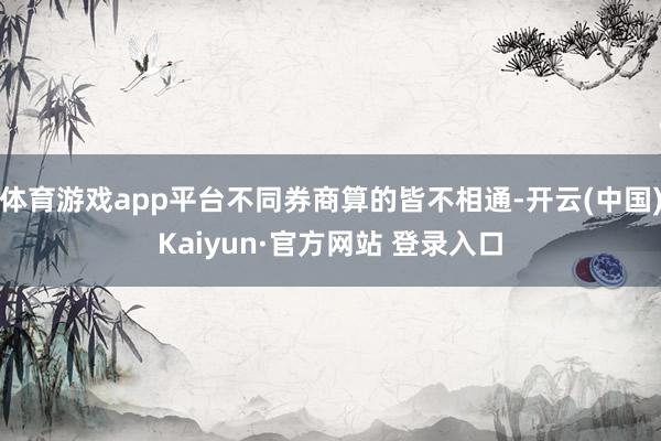 体育游戏app平台不同券商算的皆不相通-开云(中国)Kaiyun·官方网站 登录入口