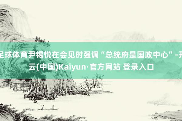 足球体育尹锡悦在会见时强调“总统府是国政中心”-开云(中国)Kaiyun·官方网站 登录入口