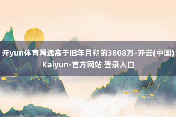开yun体育网远高于旧年月朔的3808万-开云(中国)Kaiyun·官方网站 登录入口
