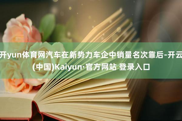开yun体育网汽车在新势力车企中销量名次靠后-开云(中国)Kaiyun·官方网站 登录入口