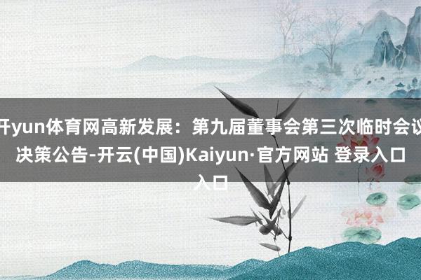 开yun体育网高新发展：第九届董事会第三次临时会议决策公告-开云(中国)Kaiyun·官方网站 登录入口
