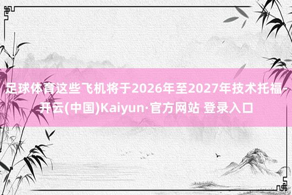 足球体育这些飞机将于2026年至2027年技术托福-开云(中国)Kaiyun·官方网站 登录入口