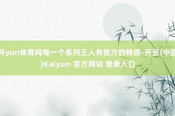 开yun体育网每一个系列王人有我方的特质-开云(中国)Kaiyun·官方网站 登录入口