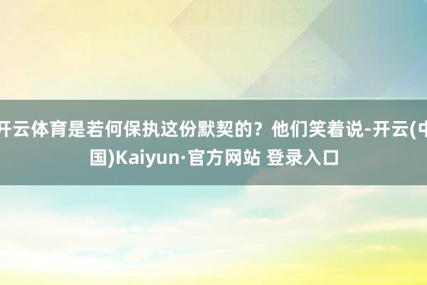 开云体育是若何保执这份默契的？他们笑着说-开云(中国)Kaiyun·官方网站 登录入口