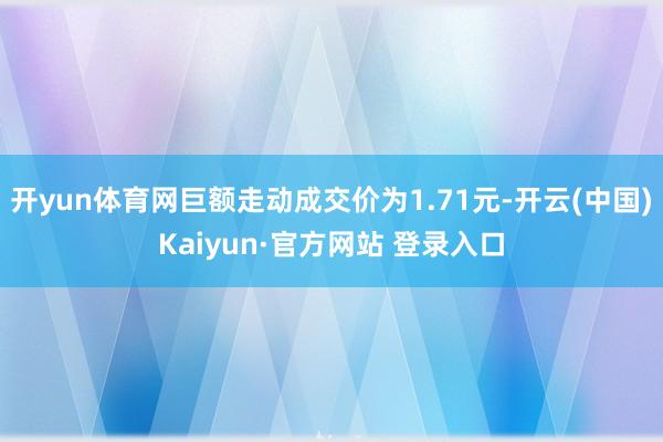 开yun体育网巨额走动成交价为1.71元-开云(中国)Kaiyun·官方网站 登录入口
