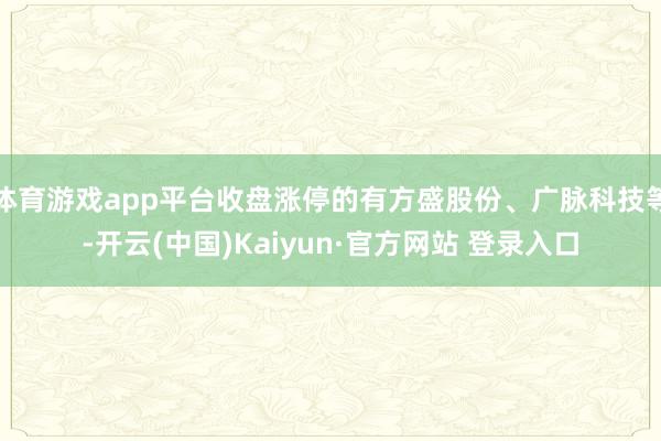 体育游戏app平台收盘涨停的有方盛股份、广脉科技等-开云(中国)Kaiyun·官方网站 登录入口