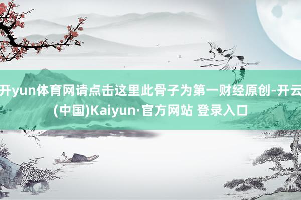 开yun体育网请点击这里此骨子为第一财经原创-开云(中国)Kaiyun·官方网站 登录入口