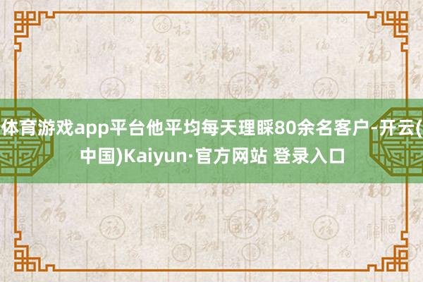 体育游戏app平台他平均每天理睬80余名客户-开云(中国)Kaiyun·官方网站 登录入口