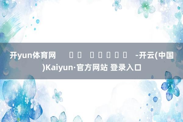 开yun体育网      		  					  -开云(中国)Kaiyun·官方网站 登录入口