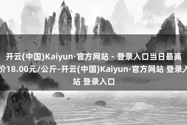 开云(中国)Kaiyun·官方网站 - 登录入口当日最高报价18.00元/公斤-开云(中国)Kaiyun·官方网站 登录入口