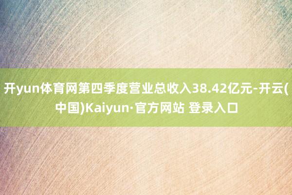 开yun体育网第四季度营业总收入38.42亿元-开云(中国)Kaiyun·官方网站 登录入口