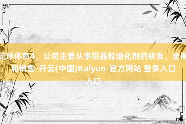 足球体育4、公司主要从事铝晶粒细化剂的研发、坐褥和销售-开云(中国)Kaiyun·官方网站 登录入口