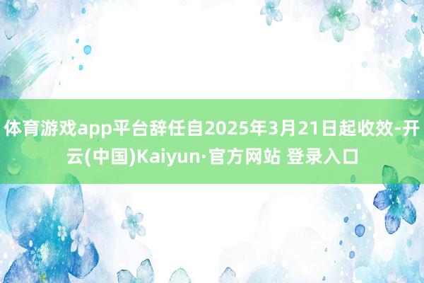 体育游戏app平台辞任自2025年3月21日起收效-开云(中国)Kaiyun·官方网站 登录入口