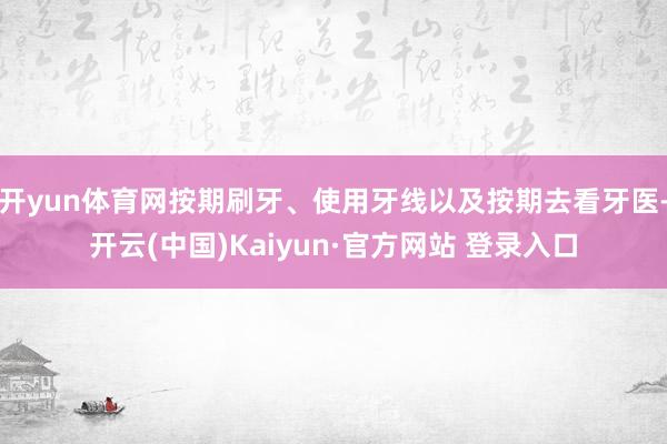 开yun体育网按期刷牙、使用牙线以及按期去看牙医-开云(中国)Kaiyun·官方网站 登录入口