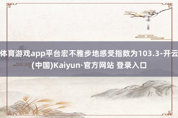 体育游戏app平台宏不雅步地感受指数为103.3-开云(中国)Kaiyun·官方网站 登录入口