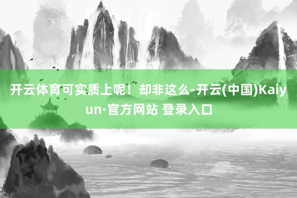 开云体育可实质上呢！却非这么-开云(中国)Kaiyun·官方网站 登录入口