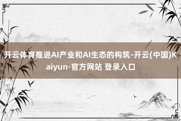 开云体育推进AI产业和AI生态的构筑-开云(中国)Kaiyun·官方网站 登录入口