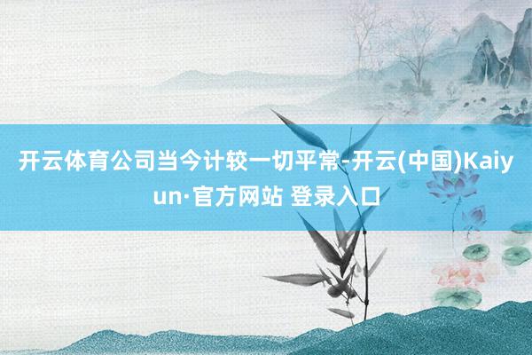 开云体育公司当今计较一切平常-开云(中国)Kaiyun·官方网站 登录入口
