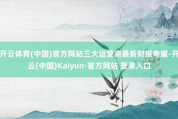 开云体育(中国)官方网站三大运营商最新财报夸耀-开云(中国)Kaiyun·官方网站 登录入口