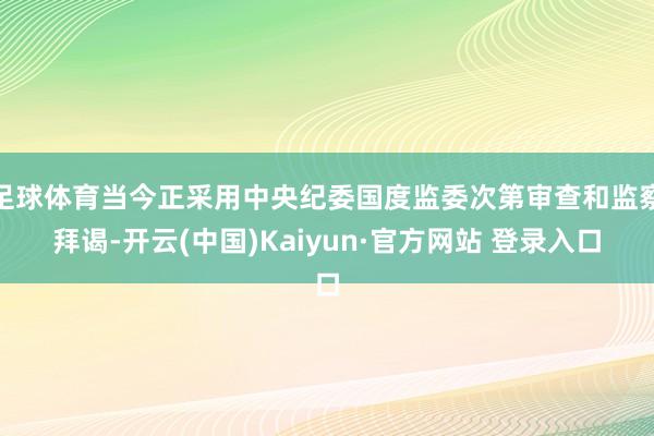 足球体育当今正采用中央纪委国度监委次第审查和监察拜谒-开云(中国)Kaiyun·官方网站 登录入口